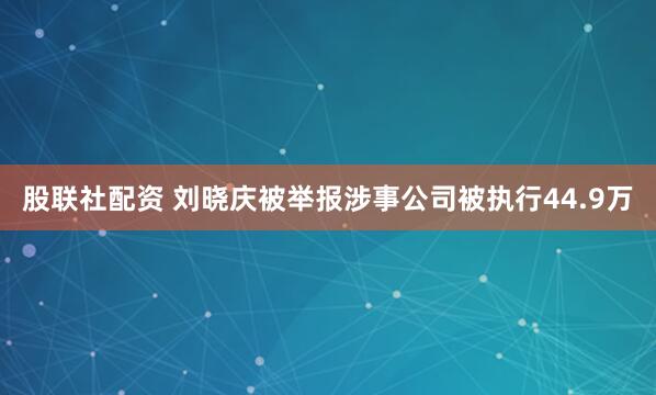 股联社配资 刘晓庆被举报涉事公司被执行44.9万