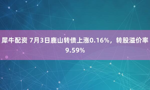 犀牛配资 7月3日鹿山转债上涨0.16%，转股溢价率9.59%