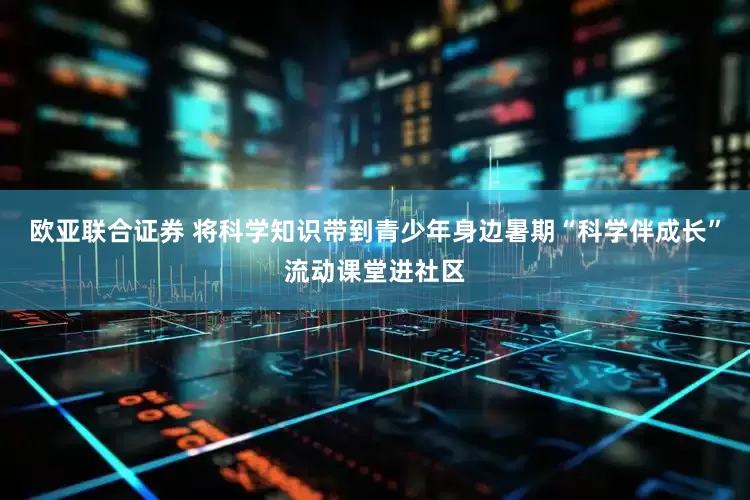 欧亚联合证券 将科学知识带到青少年身边暑期“科学伴成长”流动课堂进社区