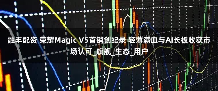 融丰配资 荣耀Magic V5首销创纪录 轻薄满血与AI长板收获市场认可_旗舰_生态_用户