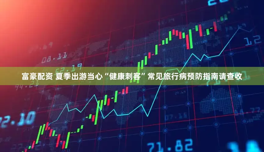 富豪配资 夏季出游当心“健康刺客”常见旅行病预防指南请查收