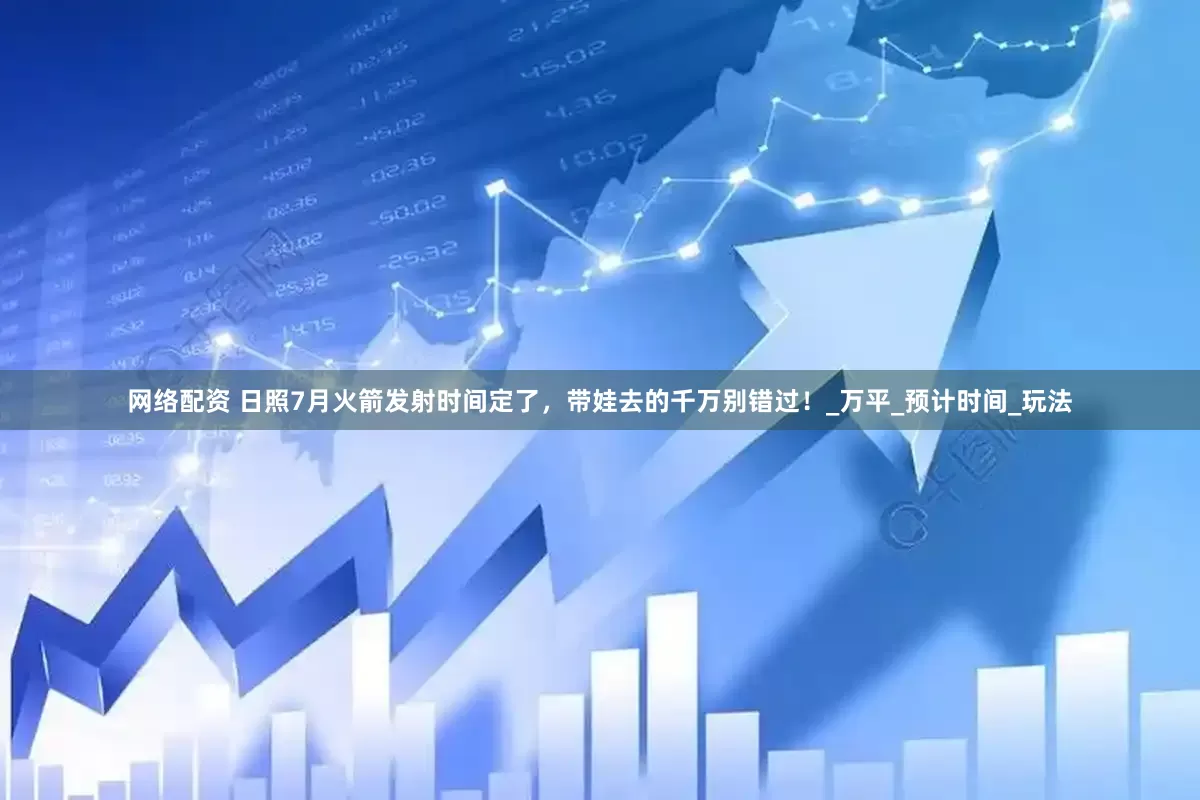 网络配资 日照7月火箭发射时间定了，带娃去的千万别错过！_万平_预计时间_玩法