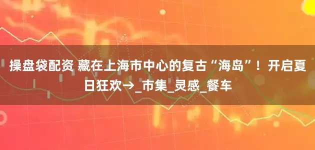 操盘袋配资 藏在上海市中心的复古“海岛”！开启夏日狂欢→_市集_灵感_餐车