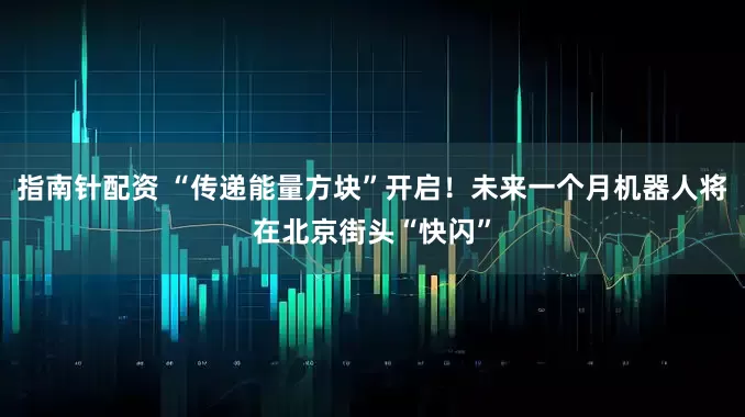 指南针配资 “传递能量方块”开启！未来一个月机器人将在北京街头“快闪”