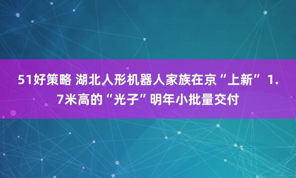 51好策略 湖北人形机器人家族在京“上新” 1.7米高的“光子”明年小批量交付