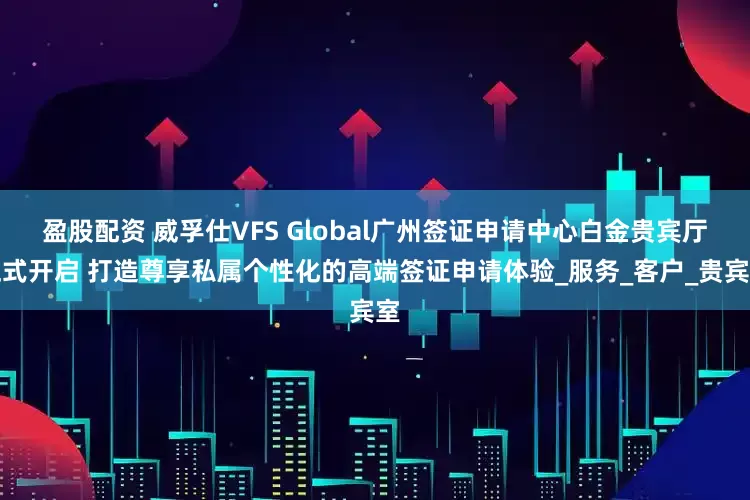 盈股配资 威孚仕VFS Global广州签证申请中心白金贵宾厅正式开启 打造尊享私属个性化的高端签证申请体验_服务_客户_贵宾室