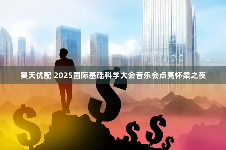 昊天优配 2025国际基础科学大会音乐会点亮怀柔之夜