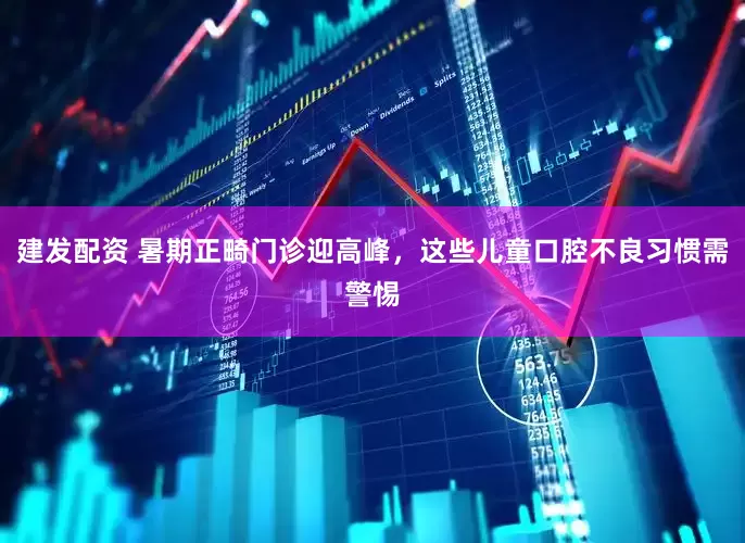 建发配资 暑期正畸门诊迎高峰，这些儿童口腔不良习惯需警惕