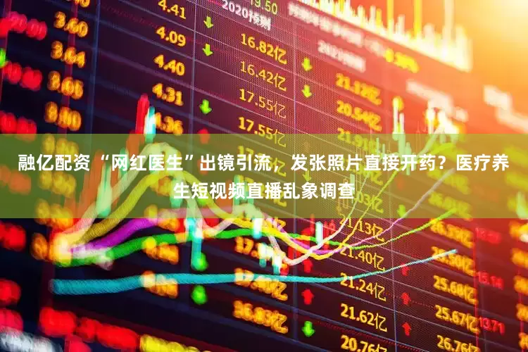 融亿配资 “网红医生”出镜引流,发张照片直接开药?医疗养生短视频直播乱象调查