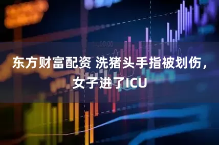 东方财富配资 洗猪头手指被划伤，女子进了ICU