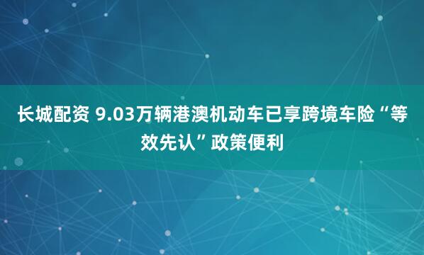 长城配资 9.03万辆港澳机动车已享跨境车险“等效先认”政策便利