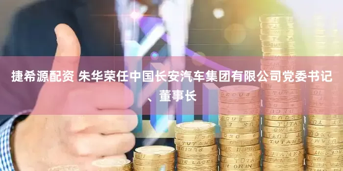 捷希源配资 朱华荣任中国长安汽车集团有限公司党委书记、董事长