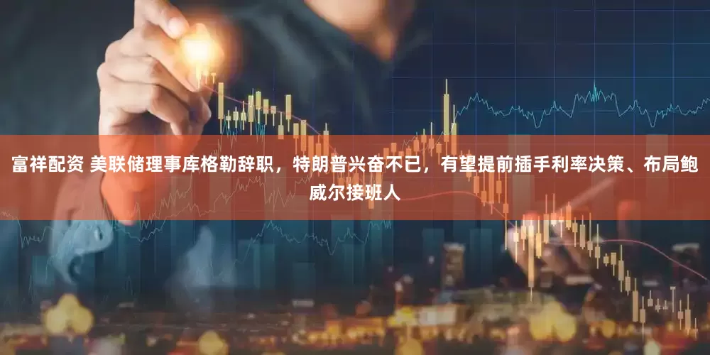 富祥配资 美联储理事库格勒辞职，特朗普兴奋不已，有望提前插手利率决策、布局鲍威尔接班人