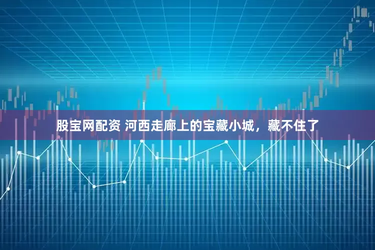 股宝网配资 河西走廊上的宝藏小城，藏不住了