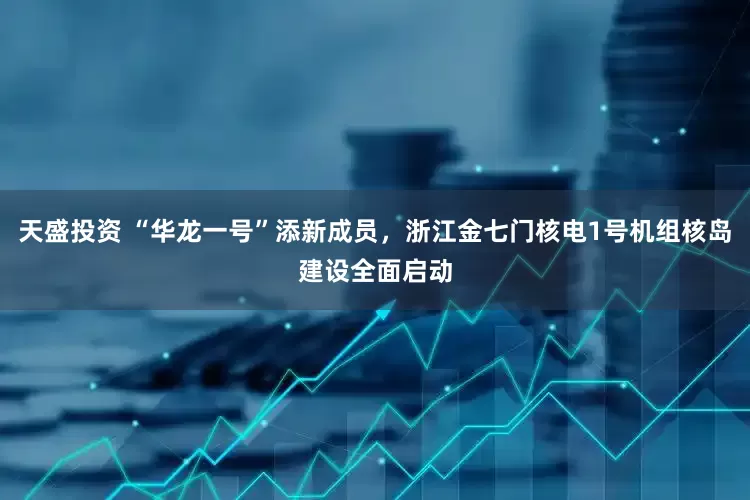天盛投资 “华龙一号”添新成员，浙江金七门核电1号机组核岛建设全面启动