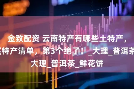 金致配资 云南特产有哪些土特产，云南必买特产清单，第3个绝了！_大理_普洱茶_鲜花饼
