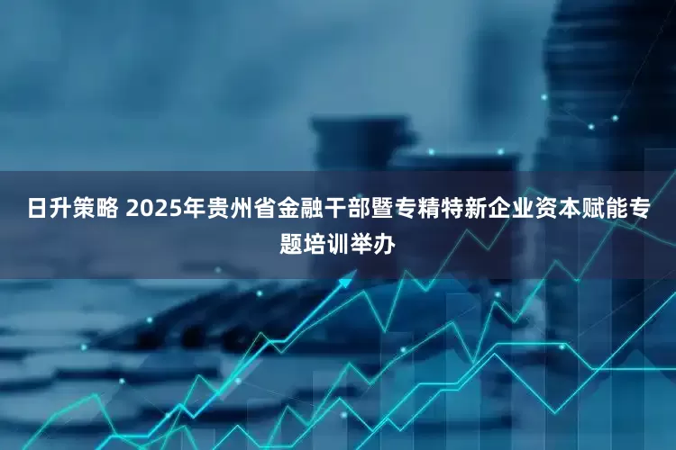 日升策略 2025年贵州省金融干部暨专精特新企业资本赋能专题培训举办