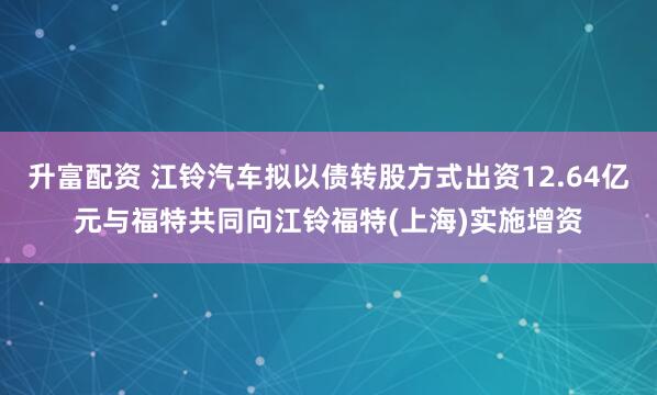 升富配资 江铃汽车拟以债转股方式出资12.64亿元与福特共同向江铃福特(上海)实施增资