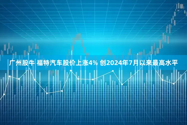 广州股牛 福特汽车股价上涨4% 创2024年7月以来最高水平