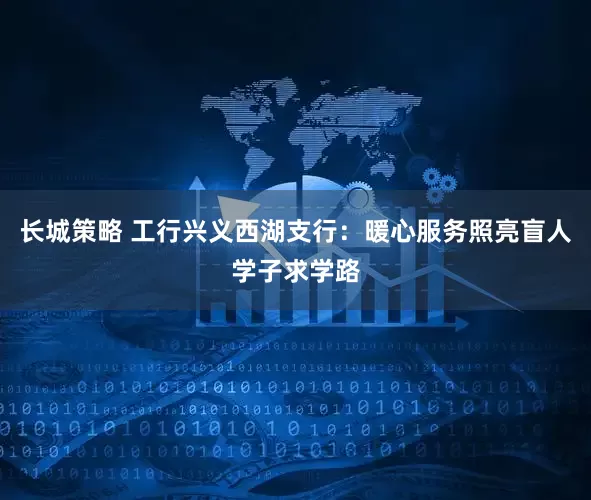 长城策略 工行兴义西湖支行：暖心服务照亮盲人学子求学路