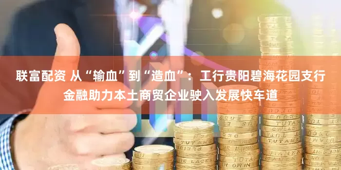 联富配资 从“输血”到“造血”：工行贵阳碧海花园支行金融助力本土商贸企业驶入发展快车道