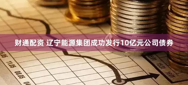 财通配资 辽宁能源集团成功发行10亿元公司债券
