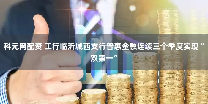 科元网配资 工行临沂城西支行普惠金融连续三个季度实现“双第一”