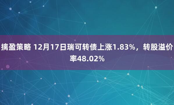 摛盈策略 12月17日瑞可转债上涨1.83%,转股溢价率48.02%