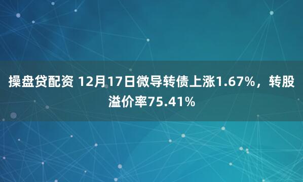 操盘贷配资 12月17日微导转债上涨1.67%,转股溢价率75.41%