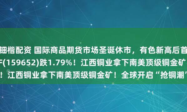 钿楷配资 国际商品期货市场圣诞休市，有色新高后首度回调，有色50ETF(159652)跌1.79%！江西铜业拿下南美顶级铜金矿！全球开启“抢铜潮”？