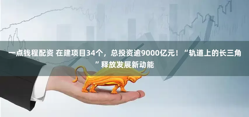 一点钱程配资 在建项目34个，总投资逾9000亿元！“轨道上的长三角”释放发展新动能