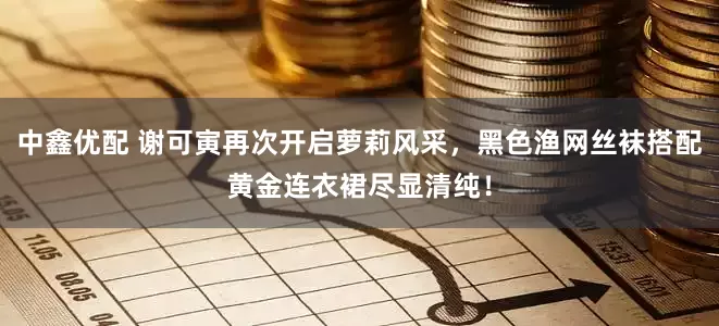 中鑫优配 谢可寅再次开启萝莉风采，黑色渔网丝袜搭配黄金连衣裙尽显清纯！