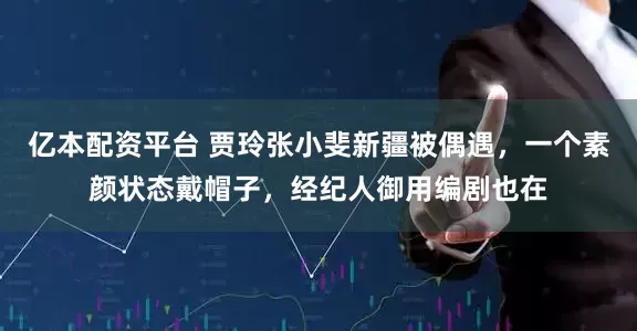 亿本配资平台 贾玲张小斐新疆被偶遇，一个素颜状态戴帽子，经纪人御用编剧也在