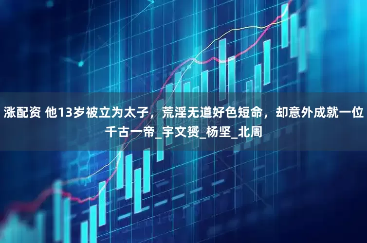 涨配资 他13岁被立为太子，荒淫无道好色短命，却意外成就一位千古一帝_宇文赟_杨坚_北周