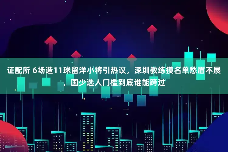 证配所 6场造11球留洋小将引热议，深圳教练摸名单愁眉不展，国少选人门槛到底谁能跨过