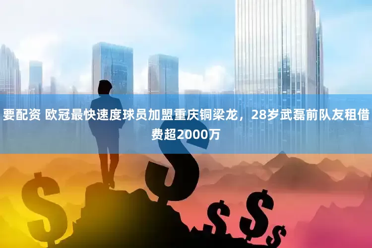 要配资 欧冠最快速度球员加盟重庆铜梁龙，28岁武磊前队友租借费超2000万