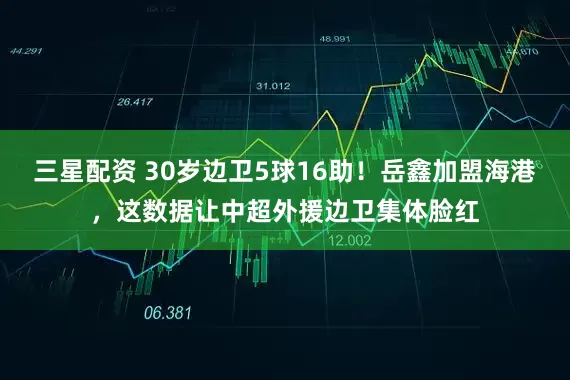 三星配资 30岁边卫5球16助！岳鑫加盟海港，这数据让中超外援边卫集体脸红
